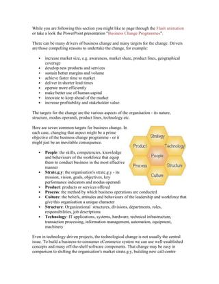 While you are following this section you might like to page through the Flash animation
or take a look the PowerPoint presentation "Business Change Programmes".
There can be many drivers of business change and many targets for the change. Drivers
are those compelling reasons to undertake the change, for example:
 increase market size, e.g. awareness, market share, product lines, geographical
coverage
 develop new products and services
 sustain better margins and volume
 achieve faster time to market
 deliver in shorter lead times
 operate more efficiently
 make better use of human capital
 innovate to keep ahead of the market
 increase profitability and stakeholder value.
The targets for the change are the various aspects of the organisation - its nature,
structure, modus operandi, product lines, technology etc.
Here are seven common targets for business change. In
each case, changing that aspect might be a prime
objective of the business change programme - or it
might just be an inevitable consequence.
 People: the skills, competencies, knowledge
and behaviours of the workforce that equip
them to conduct business in the most effective
manner
 Strate.g.y: the organisation's strate.g.y - its
mission, vision, goals, objectives, key
performance indicators and modus operandi
 Product: products or services offered
 Process: the method by which business operations are conducted
 Culture: the beliefs, attitudes and behaviours of the leadership and workforce that
give this organisation a unique character
 Structure: Organizational structures, divisions, departments, roles,
responsibilities, job descriptions
 Technology: IT applications, systems, hardware, technical infrastructure,
transaction processing, information management, automation, equipment,
machinery
Even in technology-driven projects, the technological change is not usually the central
issue. To build a business-to-consumer eCommerce system we can use well-established
concepts and many off-the-shelf software components. That change may be easy in
comparison to shifting the organisation's market strate.g.y, building new call-centre
 