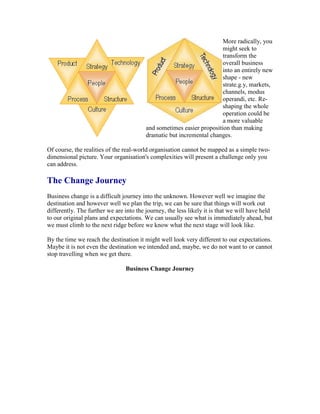 More radically, you
might seek to
transform the
overall business
into an entirely new
shape - new
strate.g.y, markets,
channels, modus
operandi, etc. Re-
shaping the whole
operation could be
a more valuable
and sometimes easier proposition than making
dramatic but incremental changes.
Of course, the realities of the real-world organisation cannot be mapped as a simple two-
dimensional picture. Your organisation's complexities will present a challenge only you
can address.
The Change Journey
Business change is a difficult journey into the unknown. However well we imagine the
destination and however well we plan the trip, we can be sure that things will work out
differently. The further we are into the journey, the less likely it is that we will have held
to our original plans and expectations. We can usually see what is immediately ahead, but
we must climb to the next ridge before we know what the next stage will look like.
By the time we reach the destination it might well look very different to our expectations.
Maybe it is not even the destination we intended and, maybe, we do not want to or cannot
stop travelling when we get there.
Business Change Journey
 