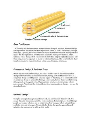 Case For Change
The first step in a business change is to realise that change is required. No methodology
can explain how the leadership of an organisation comes to such a conclusion (although
many try). Typically, the idea is tentatively raised by an individual with the inspiration to
realise that the organisation could be more successful if changes were made. There
follows a period during which various loosely knit ideas are proposed and evaluated until
there is a persuasive argument in favour of a definable change. This is refined until there
is sufficient detail to present the board with a compelling case for change.
Conceptual Design & Business Case
Before we start work on the change, we need a reliable view on how to achieve that
change and what its true resource requirements, timing, costs and benefits will be. A
conceptual design should be made for every aspect of the change. It is common to speak
of conceptual design in terms of technology components, but we should also be looking
at things such as changes to roles, Organizational structures, competencies, culture,
processes, etc. We should also be considering how to achieve those changes - not just the
desired end-state.
Detailed Design
Using the conceptual design as our framework, we can then start the real work. We
design the detail for each aspect of the business change. For example, we should design
people and process solutions just as we do technology changes - albeit using different
methods, tools and techniques. We should also design the specific approaches and
activities that are required to achieve those goals.
 