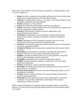 other aspects which might be a focus of change or affected by a change elsewhere. Here
is a more complete list:
 People: the skills, competencies, knowledge and behaviours of the workforce that
equip them to conduct business in the most effective manner
 Strate.g.y: the organisation's strate.g.y - its mission, vision, goals, objectives, key
performance indicators and modus operandi
 Product: products or services offered
 Process: the method by which business operations are conducted
 Culture: the beliefs, attitudes and behaviours of the leadership and workforce that
give this organisation a unique character
 Structure: Organizational structures, divisions, departments, roles,
responsibilities, job descriptions
 Technology: IT applications, systems, hardware, technical infrastructure,
transaction processing, information management, automation, equipment,
machinery
 Market: Marketplaces for the organisation's products and services, their
characteristics, their value and how best to approach them
 Customers: customers the organisation seeks to transact with, for which products
or services, using which methods
 Channels to Market: how the organisation communicates and transacts with its
customers
 Re.g.ulation: le.g.al requirements and other re.g.ulations the organisation is
obliged to follow in its various spheres of business and locations
 Suppliers: providers of products and services to the organisation, using what
processes and technology, and under what terms
 Geography: geographical areas in which the organisation operates
 Facilities: locations, premises, equipment, infrastructure, service providers,
support and maintenance
 Partners: collaborative ventures with other organisations
 Knowledge: knowledge and information the organisation has access to, how it is
harnessed, how it is exploited
 Research & Development: activities to develop leading-edge products, services
and methods of operation
 Funding: sources, methods and terms of investment funding for the business
change or ongoing operations
 Ownership: how the organisation (or part of the organisation) is owned and
controlled - its le.g.al form, stakeholders, relationships with associated
organisations, executive structure
When we speak of the aspects of a business change we might mean any or all of these.
Moreover, we often find several significant aspects within one of these headline aspects.
For example:
 