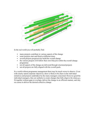 In the real world you will probably find:
 many projects contribute to various aspects of the change
 some projects start and finish at different times
 several projects progressively build the overall change
 the various projects will follow their own lifecycle within the overall change
programme
 not all aspects of the change are delivered through structured projects
 not all projects are fully aligned with the overall goals.
In a world without programme management there may be much worse to observe. Even
with clearly stated corporate objectives, there is likely to be chaos in the individual
initiatives and projects undertaken by the many managers concerned. However good the
individual managers, they are unlikely to create changes that fully align to the strate.g.y,
fit together without gaps or overlaps, deliver the change in an efficient manner, and stay
on course to deliver the desired collective change.
 
