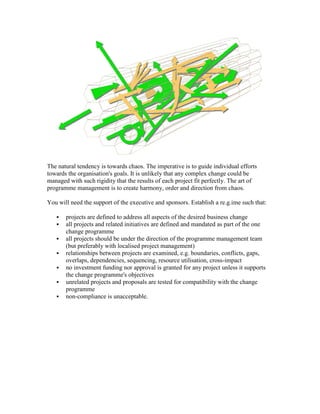 The natural tendency is towards chaos. The imperative is to guide individual efforts
towards the organisation's goals. It is unlikely that any complex change could be
managed with such rigidity that the results of each project fit perfectly. The art of
programme management is to create harmony, order and direction from chaos.
You will need the support of the executive and sponsors. Establish a re.g.ime such that:
 projects are defined to address all aspects of the desired business change
 all projects and related initiatives are defined and mandated as part of the one
change programme
 all projects should be under the direction of the programme management team
(but preferably with localised project management)
 relationships between projects are examined, e.g. boundaries, conflicts, gaps,
overlaps, dependencies, sequencing, resource utilisation, cross-impact
 no investment funding nor approval is granted for any project unless it supports
the change programme's objectives
 unrelated projects and proposals are tested for compatibility with the change
programme
 non-compliance is unacceptable.
 