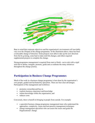 Bear in mind that corporate objectives and the organisation's environment will inevitably
vary over the lifespan of the change programme. In the illustration above, there has been
a noticeable change of direction. Some projects were able to take up the new direction
from the be.g.inning, some had to make mid-life changes, and others required
supplemental projects to complete the change.
Strong programme management is required from start to finish - not to rule with a rigid
stick but to define, instigate, promote, guide and co-ordinate the many initiatives
throughout the change journey.
Participation in Business Change Programmes
Much of the work in a business change programme is best done by the organisation’s
own people, guided and facilitated by specialists. There are four clear advantages.
Participation of the management and workforce:
 promotes ownership and buy-in
 exploits business experience and knowledge
 retains knowledge within the organisation, and
 reduces costs.
Conversely, there is benefit in bringing in people from outside. For example:
 a specialist business change programme management team who understand the
approaches, complexity, issues and best-practice management techniques
 change management specialists who can assess the issues and guide the
Organizational change
 