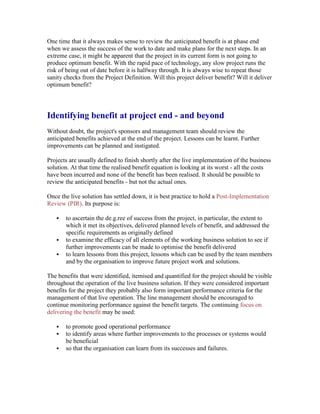 One time that it always makes sense to review the anticipated benefit is at phase end
when we assess the success of the work to date and make plans for the next steps. In an
extreme case, it might be apparent that the project in its current form is not going to
produce optimum benefit. With the rapid pace of technology, any slow project runs the
risk of being out of date before it is halfway through. It is always wise to repeat those
sanity checks from the Project Definition. Will this project deliver benefit? Will it deliver
optimum benefit?
Identifying benefit at project end - and beyond
Without doubt, the project's sponsors and management team should review the
anticipated benefits achieved at the end of the project. Lessons can be learnt. Further
improvements can be planned and instigated.
Projects are usually defined to finish shortly after the live implementation of the business
solution. At that time the realised benefit equation is looking at its worst - all the costs
have been incurred and none of the benefit has been realised. It should be possible to
review the anticipated benefits - but not the actual ones.
Once the live solution has settled down, it is best practice to hold a Post-Implementation
Review (PIR). Its purpose is:
 to ascertain the de.g.ree of success from the project, in particular, the extent to
which it met its objectives, delivered planned levels of benefit, and addressed the
specific requirements as originally defined
 to examine the efficacy of all elements of the working business solution to see if
further improvements can be made to optimise the benefit delivered
 to learn lessons from this project, lessons which can be used by the team members
and by the organisation to improve future project work and solutions.
The benefits that were identified, itemised and quantified for the project should be visible
throughout the operation of the live business solution. If they were considered important
benefits for the project they probably also form important performance criteria for the
management of that live operation. The line management should be encouraged to
continue monitoring performance against the benefit targets. The continuing focus on
delivering the benefit may be used:
 to promote good operational performance
 to identify areas where further improvements to the processes or systems would
be beneficial
 so that the organisation can learn from its successes and failures.
 