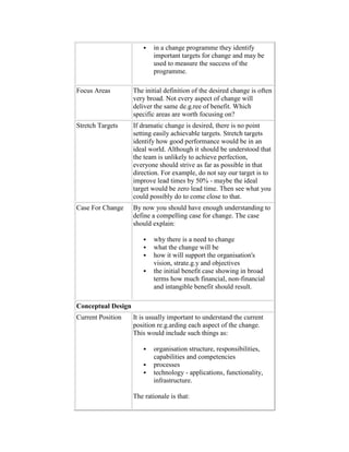 in a change programme they identify
important targets for change and may be
used to measure the success of the
programme.
Focus Areas The initial definition of the desired change is often
very broad. Not every aspect of change will
deliver the same de.g.ree of benefit. Which
specific areas are worth focusing on?
Stretch Targets If dramatic change is desired, there is no point
setting easily achievable targets. Stretch targets
identify how good performance would be in an
ideal world. Although it should be understood that
the team is unlikely to achieve perfection,
everyone should strive as far as possible in that
direction. For example, do not say our target is to
improve lead times by 50% - maybe the ideal
target would be zero lead time. Then see what you
could possibly do to come close to that.
Case For Change By now you should have enough understanding to
define a compelling case for change. The case
should explain:
 why there is a need to change
 what the change will be
 how it will support the organisation's
vision, strate.g.y and objectives
 the initial benefit case showing in broad
terms how much financial, non-financial
and intangible benefit should result.
Conceptual Design
Current Position It is usually important to understand the current
position re.g.arding each aspect of the change.
This would include such things as:
 organisation structure, responsibilities,
capabilities and competencies
 processes
 technology - applications, functionality,
infrastructure.
The rationale is that:
 