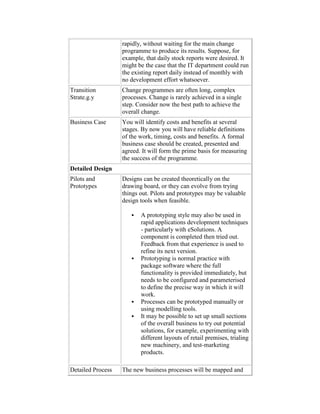 rapidly, without waiting for the main change
programme to produce its results. Suppose, for
example, that daily stock reports were desired. It
might be the case that the IT department could run
the existing report daily instead of monthly with
no development effort whatsoever.
Transition
Strate.g.y
Change programmes are often long, complex
processes. Change is rarely achieved in a single
step. Consider now the best path to achieve the
overall change.
Business Case You will identify costs and benefits at several
stages. By now you will have reliable definitions
of the work, timing, costs and benefits. A formal
business case should be created, presented and
agreed. It will form the prime basis for measuring
the success of the programme.
Detailed Design
Pilots and
Prototypes
Designs can be created theoretically on the
drawing board, or they can evolve from trying
things out. Pilots and prototypes may be valuable
design tools when feasible.
 A prototyping style may also be used in
rapid applications development techniques
- particularly with eSolutions. A
component is completed then tried out.
Feedback from that experience is used to
refine its next version.
 Prototyping is normal practice with
package software where the full
functionality is provided immediately, but
needs to be configured and parameterised
to define the precise way in which it will
work.
 Processes can be prototyped manually or
using modelling tools.
 It may be possible to set up small sections
of the overall business to try out potential
solutions, for example, experimenting with
different layouts of retail premises, trialing
new machinery, and test-marketing
products.
Detailed Process The new business processes will be mapped and
 