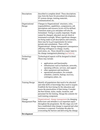 Descriptions described in complete detail. These descriptions
may form the basis for procedural development,
IT systems design, training materials,
communications etc.
Organizational
Design
Changes to Organizational structures, roles,
responsibilities, capabilities, competencies, job
descriptions and resource levels will be defined.
Transition strate.g.ies and plans will also be
formulated. Timing is usually important. People
cannot be changed, educated, moved, hired or
terminated overnight. Where significant changes
are being made to job descriptions and contracts,
there may be le.g.al requirements for notice
periods and consultation. There will be
Organizational change management consequences
affecting willingness to change, loyalty,
motivation, etc. These should be a major input to
the change management planning (see below).
Technology
Design
Technological aspects will be designed in detail.
These may include:
 applications and functionality
 infrastructure such as hardware, networks,
operating software, services, and support
 other equipment and machinery
 operational procedures, for example
schedules, controls, backup, recovery,
contingency plans, etc.
Training Design Identify all populations that need to be educated
and what skills or knowledge they need to acquire.
Establish the best timing for the education and
assess the practicalities of that timing. Consider
the best format, styles, media, locations, and
personnel for the training. Design the contents for
each training component.
Change
Management Plan
Organizational change management (ie changing
behaviours and attitudes) is an important aspect
throughout the programme. By this stage you will
have established what change is required and what
resistance is expected. Formulate the plan for
overcoming the barriers and delivering the change.
Development
 