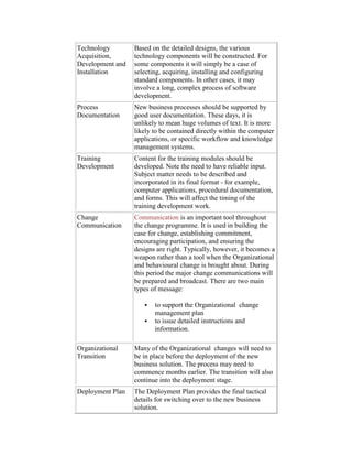 Technology
Acquisition,
Development and
Installation
Based on the detailed designs, the various
technology components will be constructed. For
some components it will simply be a case of
selecting, acquiring, installing and configuring
standard components. In other cases, it may
involve a long, complex process of software
development.
Process
Documentation
New business processes should be supported by
good user documentation. These days, it is
unlikely to mean huge volumes of text. It is more
likely to be contained directly within the computer
applications, or specific workflow and knowledge
management systems.
Training
Development
Content for the training modules should be
developed. Note the need to have reliable input.
Subject matter needs to be described and
incorporated in its final format - for example,
computer applications, procedural documentation,
and forms. This will affect the timing of the
training development work.
Change
Communication
Communication is an important tool throughout
the change programme. It is used in building the
case for change, establishing commitment,
encouraging participation, and ensuring the
designs are right. Typically, however, it becomes a
weapon rather than a tool when the Organizational
and behavioural change is brought about. During
this period the major change communications will
be prepared and broadcast. There are two main
types of message:
 to support the Organizational change
management plan
 to issue detailed instructions and
information.
Organizational
Transition
Many of the Organizational changes will need to
be in place before the deployment of the new
business solution. The process may need to
commence months earlier. The transition will also
continue into the deployment stage.
Deployment Plan The Deployment Plan provides the final tactical
details for switching over to the new business
solution.
 