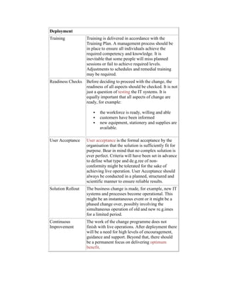 Deployment
Training Training is delivered in accordance with the
Training Plan. A management process should be
in place to ensure all individuals achieve the
required competency and knowledge. It is
inevitable that some people will miss planned
sessions or fail to achieve required levels.
Adjustments to schedules and remedial training
may be required.
Readiness Checks Before deciding to proceed with the change, the
readiness of all aspects should be checked. It is not
just a question of testing the IT systems. It is
equally important that all aspects of change are
ready, for example:
 the workforce is ready, willing and able
 customers have been informed
 new equipment, stationery and supplies are
available.
User Acceptance User acceptance is the formal acceptance by the
organisation that the solution is sufficiently fit for
purpose. Bear in mind that no complex solution is
ever perfect. Criteria will have been set in advance
to define what type and de.g.ree of non-
conformity might be tolerated for the sake of
achieving live operation. User Acceptance should
always be conducted in a planned, structured and
scientific manner to ensure reliable results.
Solution Rollout The business change is made, for example, new IT
systems and processes become operational. This
might be an instantaneous event or it might be a
phased change over, possibly involving the
simultaneous operation of old and new re.g.imes
for a limited period.
Continuous
Improvement
The work of the change programme does not
finish with live operations. After deployment there
will be a need for high levels of encouragement,
guidance and support. Beyond that, there should
be a permanent focus on delivering optimum
benefit.
 