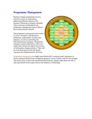 Programme Management
Business change programmes involve
activities across an organisation,
addressing different aspects of the
business, following a complex timetable.
These activities are blended by the
programme management team to deliver
the overall collective benefit.
The programme management team needs
to act as visionaries, entrepreneurs,
politicians, ambassadors, coaches and
planners, as well as controlling the
individual project managers. Programme
managers concern themselves with every
matter that collectively adds to the success
of the business change initiative. They will
act with direct power from the board,
cutting across Organizational divisions.
Programme management is a highly specialised skill. It requires great experience to
derive optimum benefit from a change programme. Given a choice, look for the manager
who knows how to deal with transformational business change rather than one who is
only specialised in one aspect such as the industry or technology.
 