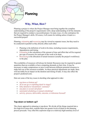 Planning
Why, What, How?
Planning a project is where the Project Manager must bring together the complete
understanding of the project's requirements with a deep understanding of all the elements
that are required to conduct a successful project. In many ways, it is the centrepiece for
the Project Manager's skills. Of course, it all counts for nothing unless it leads to a
successful project!
Planning, estimating and resourcing may be viewed as separate issues, but they need to
be conducted in parallel as they directly affect each other.
 Planning is the definition of work to be done, including resource requirements,
dependencies and timing.
 Estimating is the calculation of the amount of time and effort that will be required
per type of resource for each part of the work to be done.
 Resourcing is the allocation of actual resources (usually the project's workforce)
to the plan.
The availability of resources will always be limited. Resources may be required in greater
quantities than are available or have competing demands on their time. It may be
necessary to make compromises or move work between different potential resources to
make best use of the resources available. As these practical adjustments are made, there
will inevitably be an impact on the duration and timing of tasks. It may also affect the
project's predicted costs.
Here are some of the key issues in deciding what approach to take:
 top down or bottom up?
 all in one go or exploding detail in stages?
 fully detailed or streamlined / summary?
 one plan or several sub-plans?
 automated scheduling or manual scheduling?
 activity, process, deliverable, outcome, or milestone-focused?
Top down or bottom up?
The classic approach to planning is top-down. We divide all the things required into a
few high-level items then, explode them into greater levels of detail as the planning
process proceeds. Very often this explosion stops at a relatively high/summary level of
 