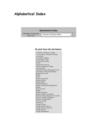 Alphabetical Index
Alphabetical Index
Find topic in the pull-
down list
19 Aspects of Business Change
Or pick from the list below:
19 Aspects of Business Change
7 Core Aspects of Business Change
Accounting
Accounting - Reports
Accounting for Time
Activity-focused Plan
ACWP
Application Lifecycle
Aspects of Business Change
Assessing Risk
Automated Project Management Tools
Automated vs Manual Scheduling
Balanced Scorecard
BCWP
BCWS
Benefit Assessment
Benefit Delivery
Benefit Model
Benefit Realisation
Benefit Tracking and Management
Boehm
Brownie Points
Budget
Budget Worksheet
Business Benefit Assessment
Business Change Programme Activities
Business Change Programmes
Business Transformation
Case For Change
Celebration
Change Control
Change Control Process
Change Decision (basis of)
Change Journey
Change Management
 