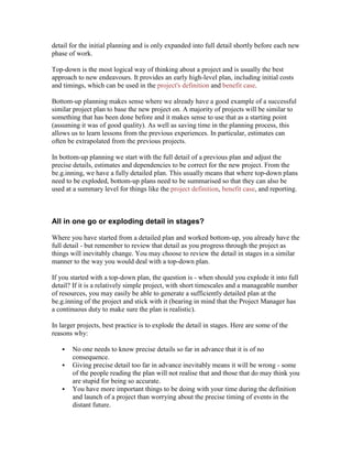 detail for the initial planning and is only expanded into full detail shortly before each new
phase of work.
Top-down is the most logical way of thinking about a project and is usually the best
approach to new endeavours. It provides an early high-level plan, including initial costs
and timings, which can be used in the project's definition and benefit case.
Bottom-up planning makes sense where we already have a good example of a successful
similar project plan to base the new project on. A majority of projects will be similar to
something that has been done before and it makes sense to use that as a starting point
(assuming it was of good quality). As well as saving time in the planning process, this
allows us to learn lessons from the previous experiences. In particular, estimates can
often be extrapolated from the previous projects.
In bottom-up planning we start with the full detail of a previous plan and adjust the
precise details, estimates and dependencies to be correct for the new project. From the
be.g.inning, we have a fully detailed plan. This usually means that where top-down plans
need to be exploded, bottom-up plans need to be summarised so that they can also be
used at a summary level for things like the project definition, benefit case, and reporting.
All in one go or exploding detail in stages?
Where you have started from a detailed plan and worked bottom-up, you already have the
full detail - but remember to review that detail as you progress through the project as
things will inevitably change. You may choose to review the detail in stages in a similar
manner to the way you would deal with a top-down plan.
If you started with a top-down plan, the question is - when should you explode it into full
detail? If it is a relatively simple project, with short timescales and a manageable number
of resources, you may easily be able to generate a sufficiently detailed plan at the
be.g.inning of the project and stick with it (bearing in mind that the Project Manager has
a continuous duty to make sure the plan is realistic).
In larger projects, best practice is to explode the detail in stages. Here are some of the
reasons why:
 No one needs to know precise details so far in advance that it is of no
consequence.
 Giving precise detail too far in advance inevitably means it will be wrong - some
of the people reading the plan will not realise that and those that do may think you
are stupid for being so accurate.
 You have more important things to be doing with your time during the definition
and launch of a project than worrying about the precise timing of events in the
distant future.
 