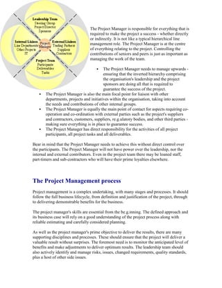 The Project Manager is responsible for everything that is
required to make the project a success - whether directly
or indirectly. It is not like a typical hierarchical line
management role. The Project Manager is at the centre
of everything relating to the project. Controlling the
contributions of seniors and peers is just as important as
managing the work of the team.
 The Project Manager needs to manage upwards -
ensuring that the inverted hierarchy comprising
the organisation's leadership and the project
sponsors are doing all that is required to
guarantee the success of the project.
 The Project Manager is also the main focal point for liaison with other
departments, projects and initiatives within the organisation, taking into account
the needs and contributions of other internal groups.
 The Project Manager is equally the main point of contact for aspects requiring co-
operation and co-ordination with external parties such as the project's suppliers
and contractors, customers, suppliers, re.g.ulatory bodies, and other third parties -
making sure everything is in place to guarantee success.
 The Project Manager has direct responsibility for the activities of all project
participants, all project tasks and all deliverables.
Bear in mind that the Project Manager needs to achieve this without direct control over
the participants. The Project Manager will not have power over the leadership, nor the
internal and external contributors. Even in the project team there may be loaned staff,
part-timers and sub-contractors who will have their prime loyalties elsewhere.
The Project Management process
Project management is a complex undertaking, with many stages and processes. It should
follow the full business lifecycle, from definition and justification of the project, through
to delivering demonstrable benefits for the business.
The project manager's skills are essential from the be.g.inning. The defined approach and
its business case will rely on a good understanding of the project process along with
reliable estimating and carefully considered planning.
As well as the project manager's prime objective to deliver the results, there are many
supporting disciplines and processes. These should ensure that the project will deliver a
valuable result without surprises. The foremost need is to monitor the anticipated level of
benefits and make adjustments to deliver optimum results. The leadership team should
also actively identify and manage risks, issues, changed requirements, quality standards,
plus a host of other side issues.
 