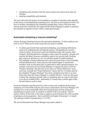  scheduling and contention when the same resources are used in more than one
sub-plan,
 ensuring compatibility and standards.
The ease with which the project can be handled as a number of sub-plans often depends
on the choice of automated project planning tools. The best (ie most expensive) tools will
have no trouble consolidating and scheduling multiple plans. Some of the more basic
software tools have limitations that might lead the Project Manager to prefer to represent
the sub-plans as separate sections within a single physical plan.
Automated scheduling or manual scheduling?
Almost all project planning tools provide automated scheduling - so why would you not
want to use it? There are two main issues that you need to consider:
 To obtain good results from automated scheduling, your planning information
needs to be mathematically and logically perfect. All dependencies must be
correctly stated. All resources need to be identified along with accurate effort
estimates. Detailed allocation of people to tasks cannot be assumed - the plan will
need the full detail. Resource availability needs to be correctly held. Working
days need to be defined (e.g. let's not schedule people for public holidays).
 The capability of project planning tools to provide good results varies noticeably
between different tools. Some tools provide limited support to spread team
members' work to keep them fully occupied and to make optimum progress. For
example, if the plan says the Project Manager is required one hour a week for
"Progress Meetings" and full time for five days on "Project Definition", some
tools may conclude that "Project Definition" cannot start for 12 months until all
the scheduled "Progress Meetings" have been completed since there is no time
before that when the Project Manager is available full time. Tools are often poor
at things like repeating, periodic tasks or scheduling tasks on a day-by-day basis
to use up all available effort - particularly if it means there could be gaps within
the task when no work is done.
Given the limitations and idiosyncrasies of the various tools coupled with the logical
complexity of Critical Path Analysis and resource optimisation, the Project Manager will
normally have to put considerable effort into teasing the plan until the automated
scheduling gives good results. It would be wonderful if the tool could do "what-if"
analysis and try all the tricks in the trade to suggest a good resolution like "did you think
of getting an extra programmer - that would halve the length of the project", or maybe
"the optimum number of programmers is 3.6 FTE".
The sort of information the Project Manager may need to adjust is:
 