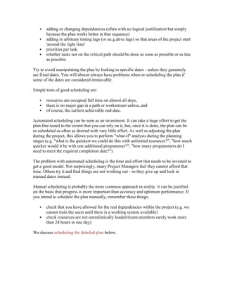  adding or changing dependencies (often with no logical justification but simply
because the plan works better in that sequence)
 adding in arbitrary timing lags (or ne.g.ative lags) so that areas of the project start
'around the right time'
 priorities per task
 whether tasks not on the critical path should be done as soon as possible or as late
as possible.
Try to avoid manipulating the plan by locking in specific dates - unless they genuinely
are fixed dates. You will almost always have problems when re-scheduling the plan if
some of the dates are considered immovable.
Simple tests of good scheduling are:
 resources are occupied full time on almost all days,
 there is no major gap in a path or workstream unless, and
 of course, the earliest achievable end date.
Automated scheduling can be seen as an investment. It can take a huge effort to get the
plan fine-tuned to the extent that you can rely on it, but, once it is done, the plan can be
re-scheduled as often as desired with very little effort. As well as adjusting the plan
during the project, this allows you to perform "what-if" analysis during the planning
stages (e.g. "what is the quickest we could do this with unlimited resources?", "how much
quicker would it be with one additional programmer?", "how many programmers do I
need to meet the required completion date?").
The problem with automated scheduling is the time and effort that needs to be invested to
get a good model. Not surprisingly, many Project Managers feel they cannot afford that
time. Others try it and find things are not working out - so they give up and lock in
manual dates instead.
Manual scheduling is probably the more common approach in reality. It can be justified
on the basis that progress is more important than accuracy and optimum performance. If
you intend to schedule the plan manually, remember these things:
 check that you have allowed for the real dependencies within the project (e.g. we
cannot train the users until there is a working system available)
 check resources are not unrealistically loaded (team members rarely work more
than 24 hours in one day)
We discuss scheduling the detailed plan below.
 