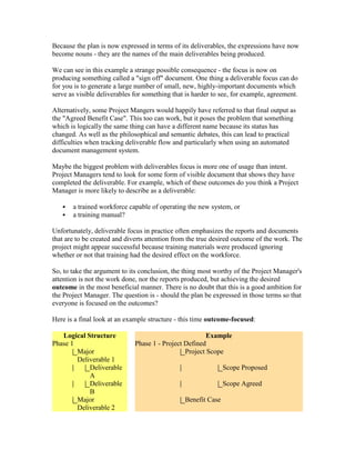 Because the plan is now expressed in terms of its deliverables, the expressions have now
become nouns - they are the names of the main deliverables being produced.
We can see in this example a strange possible consequence - the focus is now on
producing something called a "sign off" document. One thing a deliverable focus can do
for you is to generate a large number of small, new, highly-important documents which
serve as visible deliverables for something that is harder to see, for example, agreement.
Alternatively, some Project Mangers would happily have referred to that final output as
the "Agreed Benefit Case". This too can work, but it poses the problem that something
which is logically the same thing can have a different name because its status has
changed. As well as the philosophical and semantic debates, this can lead to practical
difficulties when tracking deliverable flow and particularly when using an automated
document management system.
Maybe the biggest problem with deliverables focus is more one of usage than intent.
Project Managers tend to look for some form of visible document that shows they have
completed the deliverable. For example, which of these outcomes do you think a Project
Manager is more likely to describe as a deliverable:
 a trained workforce capable of operating the new system, or
 a training manual?
Unfortunately, deliverable focus in practice often emphasizes the reports and documents
that are to be created and diverts attention from the true desired outcome of the work. The
project might appear successful because training materials were produced ignoring
whether or not that training had the desired effect on the workforce.
So, to take the argument to its conclusion, the thing most worthy of the Project Manager's
attention is not the work done, nor the reports produced, but achieving the desired
outcome in the most beneficial manner. There is no doubt that this is a good ambition for
the Project Manager. The question is - should the plan be expressed in those terms so that
everyone is focused on the outcomes?
Here is a final look at an example structure - this time outcome-focused:
Logical Structure Example
Phase 1 Phase 1 - Project Defined
Major
Deliverable 1
Project Scope
Deliverable
A
Scope Proposed
Deliverable
B
Scope Agreed
Major
Deliverable 2
Benefit Case
 