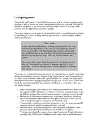 Overlapping phases?
To avoid the inefficiencies of waterfall logic, you can seek le.g.itimate ways to overlap
the phases. By le.g.itimate, we mean it must not significantly increase risk (although the
deliberate acceptance of risk to achieve faster or cheaper results can be a le.g.itimate
business decision if properly assessed and agreed).
The reason for those review points in the waterfall is that it is generally unsafe to proceed
to the next stage of work, building upon the previous one, if we are uncertain that the
starting point is valid.
Case Study
A third party software house was building new systems for their client.
Pressurised by obligations to meet time and cost targets, the software
house had pressed on with the programming of the new system and
were nearly finished. At the same time, the design documentation was
still held up at the sign-off stage. It had not yet been finalised and
agreed.
Our review of the project found the reason why. The design was not
what the client organisation wanted. It was not a question of minor
corrections - it was the wrong solution. All the development work had
been wasted.
There are ways you can plan to overlap phases, activities and tasks in a safer way to make
best use of the projects resources. In general you need to have secured firm commitment
to various issues before the "phase end" signoff process. For example, you might agree
the hardware architecture during the conceptual design work - so you could acquire and
install the equipment needed for development immediately to avoid delays. Here are a
few other examples:
 If you are using packaged software, most architectural and technical details will
be predetermined by that choice of software. This means you can normally work
on different aspects of the overall business solution as separate streams of work.
 Design and development components may be reviewed and agreed initially as
free-standing aspects of the overall solution, provided that the overall solution
itself is thought through in advance and reviewed at the end.
 Team members should have more than one aspect to work on, so progress could
continue while any specific component is being reviewed.
 Documentation can be drafted in parallel with design and development tasks -
provided it is not finalised until the detail has been fixed and agreed.
 Training materials can be prepared based on partly complete design information
provided they will be reviewed and completed based on the actual final design.
 