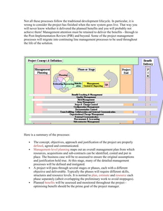 Not all these processes follow the traditional development lifecycle. In particular, it is
wrong to consider the project has finished when the new system goes live. That way you
will never know whether it delivered the planned benefits and you will probably not
achieve them! Management attention must be retained to deliver the benefits - through to
the Post-Implementation Review (PIR) and beyond. Some of the project management
processes will migrate into continuing line management processes to be used throughout
the life of the solution.
Here is a summary of the processes:
 The concept, objectives, approach and justification of the project are properly
defined, agreed and communicated.
 Management-level planning maps out an overall management plan from which
resources, acquisitions and sub-contracts can be identified, costed and put in
place. The business case will be re-assessed to ensure the original assumptions
and justification hold true. At this stage, many of the detailed management
processes will be defined and instigated.
 A project will pass through several stages or phases, each with a different
objective and deliverable. Typically the phases will require different skills,
structures and resource levels. It is normal to plan, estimate and resource each
phase separately (albeit overlapping the preliminary work to avoid stoppages).
 Planned benefits will be assessed and monitored throughout the project -
optimising benefit should be the prime goal of the project manager.
 