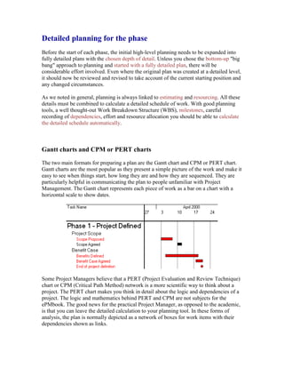 Detailed planning for the phase
Before the start of each phase, the initial high-level planning needs to be expanded into
fully detailed plans with the chosen depth of detail. Unless you chose the bottom-up "big
bang" approach to planning and started with a fully detailed plan, there will be
considerable effort involved. Even where the original plan was created at a detailed level,
it should now be reviewed and revised to take account of the current starting position and
any changed circumstances.
As we noted in general, planning is always linked to estimating and resourcing. All these
details must be combined to calculate a detailed schedule of work. With good planning
tools, a well thought-out Work Breakdown Structure (WBS), milestones, careful
recording of dependencies, effort and resource allocation you should be able to calculate
the detailed schedule automatically.
Gantt charts and CPM or PERT charts
The two main formats for preparing a plan are the Gantt chart and CPM or PERT chart.
Gantt charts are the most popular as they present a simple picture of the work and make it
easy to see when things start, how long they are and how they are sequenced. They are
particularly helpful in communicating the plan to people unfamiliar with Project
Management. The Gantt chart represents each piece of work as a bar on a chart with a
horizontal scale to show dates.
Some Project Managers believe that a PERT (Project Evaluation and Review Technique)
chart or CPM (Critical Path Method) network is a more scientific way to think about a
project. The PERT chart makes you think in detail about the logic and dependencies of a
project. The logic and mathematics behind PERT and CPM are not subjects for the
ePMbook. The good news for the practical Project Manager, as opposed to the academic,
is that you can leave the detailed calculation to your planning tool. In these forms of
analysis, the plan is normally depicted as a network of boxes for work items with their
dependencies shown as links.
 