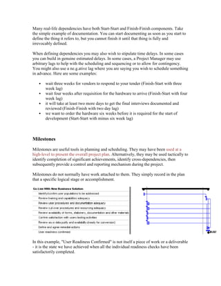 Many real-life dependencies have both Start-Start and Finish-Finish components. Take
the simple example of documentation. You can start documenting as soon as you start to
define the thing it refers to, but you cannot finish it until that thing is fully and
irrevocably defined.
When defining dependencies you may also wish to stipulate time delays. In some cases
you can build in genuine estimated delays. In some cases, a Project Manager may use
arbitrary lags to help with the scheduling and sequencing or to allow for contingency.
You might also use a ne.g.ative lag where you are saying you wish to schedule something
in advance. Here are some examples:
 wait three weeks for vendors to respond to your tender (Finish-Start with three
week lag)
 wait four weeks after requisition for the hardware to arrive (Finish-Start with four
week lag)
 it will take at least two more days to get the final interviews documented and
reviewed (Finish-Finish with two day lag)
 we want to order the hardware six weeks before it is required for the start of
development (Start-Start with minus six week lag)
Milestones
Milestones are useful tools in planning and scheduling. They may have been used at a
high-level to present the overall project plan. Alternatively, they may be used tactically to
identify completion of significant achievements, identify cross-dependencies, then
subsequently provide a control and reporting mechanism during the project.
Milestones do not normally have work attached to them. They simply record in the plan
that a specific logical stage or accomplishment.
In this example, "User Readiness Confirmed" is not itself a piece of work or a deliverable
- it is the state we have achieved when all the individual readiness checks have been
satisfactorily completed.
 