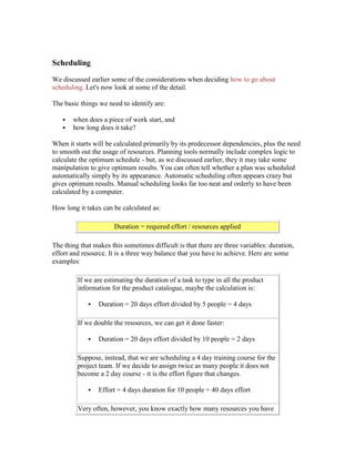 Scheduling
We discussed earlier some of the considerations when deciding how to go about
scheduling. Let's now look at some of the detail.
The basic things we need to identify are:
 when does a piece of work start, and
 how long does it take?
When it starts will be calculated primarily by its predecessor dependencies, plus the need
to smooth out the usage of resources. Planning tools normally include complex logic to
calculate the optimum schedule - but, as we discussed earlier, they it may take some
manipulation to give optimum results. You can often tell whether a plan was scheduled
automatically simply by its appearance. Automatic scheduling often appears crazy but
gives optimum results. Manual scheduling looks far too neat and orderly to have been
calculated by a computer.
How long it takes can be calculated as:
Duration = required effort / resources applied
The thing that makes this sometimes difficult is that there are three variables: duration,
effort and resource. It is a three way balance that you have to achieve. Here are some
examples:
If we are estimating the duration of a task to type in all the product
information for the product catalogue, maybe the calculation is:
 Duration = 20 days effort divided by 5 people = 4 days
If we double the resources, we can get it done faster:
 Duration = 20 days effort divided by 10 people = 2 days
Suppose, instead, that we are scheduling a 4 day training course for the
project team. If we decide to assign twice as many people it does not
become a 2 day course - it is the effort figure that changes.
 Effort = 4 days duration for 10 people = 40 days effort
Very often, however, you know exactly how many resources you have
 