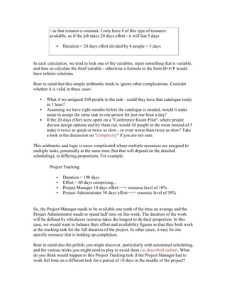 - so that remains a constant. I only have 4 of this type of resource
available, so if the job takes 20 days effort - it will last 5 days
 Duration = 20 days effort divided by 4 people = 5 days
In each calculation, we tend to lock one of the variables, input something that is variable,
and thus re-calculate the third variable - otherwise a formula in the form D=E/P would
have infinite solutions.
Bear in mind that this simple arithmetic tends to ignore other complications. Consider
whether it is valid in these cases:
 What if we assigned 160 people to the task - could they have that catalogue ready
in 1 hour?
 Assuming we have eight months before the catalogue is needed, would it make
sense to assign the same task to one person for just one hour a day?
 If the 20 days effort were spent on a "Conference Room Pilot", where people
discuss design options and try them out, would 10 people in the room instead of 5
make it twice as quick or twice as slow - or even worse than twice as slow? Take
a look at the discussion on "complexity" if you are not sure.
This arithmetic and logic is more complicated where multiple resources are assigned to
multiple tasks, potentially at the same time (but that will depend on the detailed
scheduling), in differing proportions. For example:
Project Tracking
 Duration = 100 days
 Effort = 60 days comprising...
 Project Manager 10 days effort ==> resource level of 10%
 Project Administrator 50 days effort ==> resource level of 50%
So, the Project Manager needs to be available one tenth of the time on average and the
Project Administrator needs to spend half time on this work. The duration of the work
will be defined by whichever resource takes the longest to do their proportion. In this
case, we would want to balance their effort and availability figures so that they both work
at the tracking task for the full duration of the project. In other cases, it may be one
specific resource that is holding up completion.
Bear in mind also the pitfalls you might discover, particularly with automated scheduling,
and the various tricks you might need to play to avoid them (as described earlier). What
do you think would happen to this Project Tracking task if the Project Manager had to
work full time on a different task for a period of 10 days in the middle of the project?
 
