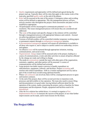  Quality requirements and approaches will be defined and agreed during the
project start-up. Typically there will be rules that apply to the routine work of the
team plus specified quality audits at the end of the phases.
 Risks will be assessed at the start of the project. Contingency plans and avoiding
action will be defined as appropriate. The risk management process will pro-
actively monitor risks throughout the project. Risk assessments and plans will be
modified as appropriate.
 All participants will be encouraged to communicate potential issues for
resolution. The issues management process will ensure they are considered and
addressed.
 The scope of the project and specific changes to the solution will be controlled
through a management process with appropriate balances and controls - focused
on achieving optimum overall benefit.
 Versions of all deliverables will be controlled (whether temporary working papers
or permanent outputs) through a configuration management process.
 A documentation management process will ensure all information is available to
all those who require it, and is subject to careful control over authorship, reviews
and updates.
 An effective team will be nurtured through appropriate initiation, training,
communications, and social events.
 Organizational change issues will be assessed early in the project, leading to a
course of communications, events and other activities to ensure all parties affected
by the change are ready and willing to change.
 The needs to communicate outside the team with other parts of the organisation,
customers, suppliers, and other parties will be assessed. A course of
communications will be defined and actioned.
 Large projects inevitable require a process to handle expenditure on
subcontractors, equipment, software, and facilities. Project accounting will
monitor and control expenditure - both as a routine management activity and as
part of the overall focus on delivering optimum benefits.
 Where sub-contractors are involved, there will be a management process to agree
and monitor contracts.
 At the end of the project, there will be several activities to transition work,
processes and deliverables to line operation. The team also need to ensure filing
and documentation is in good order, leaving behind sufficient detail for the
operation of the system, audits concerning the project, and as a baseline for future
maintenance and development. People, equipment and facilities need to be
demobilised.
 After the live solution has settled down, it is normal to organise a Post
Implementation Review to measure the success of the project, to see what further
improvements can be made, and to learn lessons for the future.
The Project Office
 