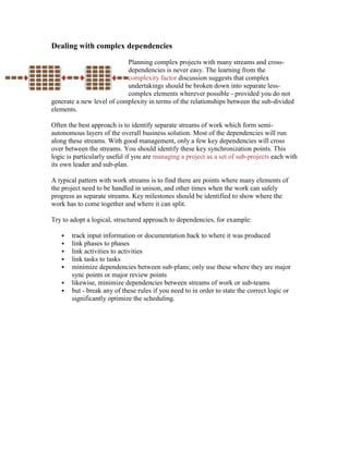 Dealing with complex dependencies
Planning complex projects with many streams and cross-
dependencies is never easy. The learning from the
complexity factor discussion suggests that complex
undertakings should be broken down into separate less-
complex elements wherever possible - provided you do not
generate a new level of complexity in terms of the relationships between the sub-divided
elements.
Often the best approach is to identify separate streams of work which form semi-
autonomous layers of the overall business solution. Most of the dependencies will run
along these streams. With good management, only a few key dependencies will cross
over between the streams. You should identify these key synchronization points. This
logic is particularly useful if you are managing a project as a set of sub-projects each with
its own leader and sub-plan.
A typical pattern with work streams is to find there are points where many elements of
the project need to be handled in unison, and other times when the work can safely
progress as separate streams. Key milestones should be identified to show where the
work has to come together and where it can split.
Try to adopt a logical, structured approach to dependencies, for example:
 track input information or documentation back to where it was produced
 link phases to phases
 link activities to activities
 link tasks to tasks
 minimize dependencies between sub-plans; only use these where they are major
sync points or major review points
 likewise, minimize dependencies between streams of work or sub-teams
 but - break any of these rules if you need to in order to state the correct logic or
significantly optimize the scheduling.
 