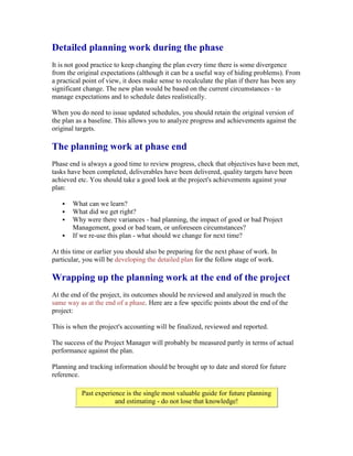 Detailed planning work during the phase
It is not good practice to keep changing the plan every time there is some divergence
from the original expectations (although it can be a useful way of hiding problems). From
a practical point of view, it does make sense to recalculate the plan if there has been any
significant change. The new plan would be based on the current circumstances - to
manage expectations and to schedule dates realistically.
When you do need to issue updated schedules, you should retain the original version of
the plan as a baseline. This allows you to analyze progress and achievements against the
original targets.
The planning work at phase end
Phase end is always a good time to review progress, check that objectives have been met,
tasks have been completed, deliverables have been delivered, quality targets have been
achieved etc. You should take a good look at the project's achievements against your
plan:
 What can we learn?
 What did we get right?
 Why were there variances - bad planning, the impact of good or bad Project
Management, good or bad team, or unforeseen circumstances?
 If we re-use this plan - what should we change for next time?
At this time or earlier you should also be preparing for the next phase of work. In
particular, you will be developing the detailed plan for the follow stage of work.
Wrapping up the planning work at the end of the project
At the end of the project, its outcomes should be reviewed and analyzed in much the
same way as at the end of a phase. Here are a few specific points about the end of the
project:
This is when the project's accounting will be finalized, reviewed and reported.
The success of the Project Manager will probably be measured partly in terms of actual
performance against the plan.
Planning and tracking information should be brought up to date and stored for future
reference.
Past experience is the single most valuable guide for future planning
and estimating - do not lose that knowledge!
 