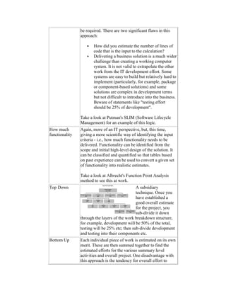 be required. There are two significant flaws in this
approach:
 How did you estimate the number of lines of
code that is the input to the calculation?
 Delivering a business solution is a much wider
challenge than creating a working computer
system. It is not valid to extrapolate the other
work from the IT development effort. Some
systems are easy to build but relatively hard to
implement (particularly, for example, package
or component-based solutions) and some
solutions are complex in development terms
but not difficult to introduce into the business.
Beware of statements like "testing effort
should be 25% of development".
Take a look at Putman's SLIM (Software Lifecycle
Management) for an example of this logic.
How much
functionality
Again, more of an IT perspective, but, this time,
giving a more scientific way of identifying the input
criteria - i.e., how much functionality needs to be
delivered. Functionality can be identified from the
scope and initial high-level design of the solution. It
can be classified and quantified so that tables based
on past experience can be used to convert a given set
of functionality into realistic estimates.
Take a look at Albrecht's Function Point Analysis
method to see this at work.
Top Down A subsidiary
technique. Once you
have established a
good overall estimate
for the project, you
sub-divide it down
through the layers of the work breakdown structure,
for example, development will be 50% of the total,
testing will be 25% etc; then sub-divide development
and testing into their components etc.
Bottom Up Each individual piece of work is estimated on its own
merit. These are then summed together to find the
estimated efforts for the various summary level
activities and overall project. One disadvantage with
this approach is the tendency for overall effort to
 
