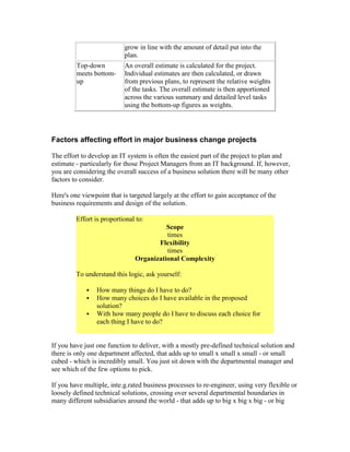 grow in line with the amount of detail put into the
plan.
Top-down
meets bottom-
up
An overall estimate is calculated for the project.
Individual estimates are then calculated, or drawn
from previous plans, to represent the relative weights
of the tasks. The overall estimate is then apportioned
across the various summary and detailed level tasks
using the bottom-up figures as weights.
Factors affecting effort in major business change projects
The effort to develop an IT system is often the easiest part of the project to plan and
estimate - particularly for those Project Managers from an IT background. If, however,
you are considering the overall success of a business solution there will be many other
factors to consider.
Here's one viewpoint that is targeted largely at the effort to gain acceptance of the
business requirements and design of the solution.
Effort is proportional to:
Scope
times
Flexibility
times
Organizational Complexity
To understand this logic, ask yourself:
 How many things do I have to do?
 How many choices do I have available in the proposed
solution?
 With how many people do I have to discuss each choice for
each thing I have to do?
If you have just one function to deliver, with a mostly pre-defined technical solution and
there is only one department affected, that adds up to small x small x small - or small
cubed - which is incredibly small. You just sit down with the departmental manager and
see which of the few options to pick.
If you have multiple, inte.g.rated business processes to re-engineer, using very flexible or
loosely defined technical solutions, crossing over several departmental boundaries in
many different subsidiaries around the world - that adds up to big x big x big - or big
 