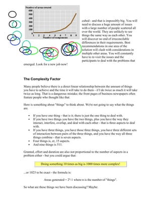 cubed - and that is impossibly big. You will
need to discuss a huge amount of issues
with a large number of people scattered all
over the world. They are unlikely to see
things the same way as each other. You
will discover no end of irreconcilable
differences in their requirements. Best
recommendations in one area of the
solution will clash with considerations in
multiple other areas. You will constantly
have to re-visit the issues and the
participants to deal with the problems that
emerged. Look for a new job now!
The Complexity Factor
Many people believe there is a direct linear relationship between the amount of things
you have to achieve and the time it will take to do them - if I do twice as much it will take
twice as long. That is a dangerous mistake; the front pages of business newspapers often
feature people who thought like that.
Here is something about "things" to think about. We're not going to say what the things
are.
 If you have one thing - that is it; there is just the one thing to deal with.
 If you have two things you have the two things, plus you have the way they
interact, interfere, overlap, and deal with each other - that is three aspects to deal
with.
 If you have three things, you have those three things, you have three different sets
of interaction between pairs of the three things, and you have the way all three
things combine - that is seven aspects.
 Four things is, er, 15 aspects.
 And nine things is 511.
Granted, effort and duration are also not proportional to the number of aspects in a
problem either - but you could argue that:
Doing something 10 times as big is 1000 times more complex!
...or 1023 to be exact - the formula is:
Areas generated = 2n
-1 where n is the number of "things".
So what are these things we have been discussing? Maybe:
 