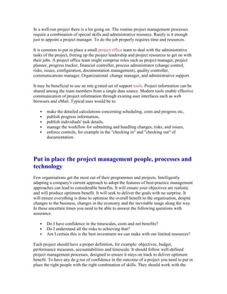 In a well-run project there is a lot going on. The routine project management processes
require a combination of special skills and administrative resource. Rarely is it enough
just to appoint a project manager. To do the job properly requires time and resources.
It is common to put in place a small project office team to deal with the administrative
tasks of the project, freeing up the project leadership and project resources to get on with
their jobs. A project office team might comprise roles such as project manager, project
planner, progress tracker, financial controller, process administrator (change control,
risks, issues, configuration, documentation management), quality controller,
communications manager, Organizational change manager, and administrative support.
It may be beneficial to use an inte.g.rated set of support tools. Project information can be
shared among the team members from a single data source. Modern tools enable effective
communication of project information through existing user interfaces such as web
browsers and eMail. Typical uses would be to:
 make the detailed calculations concerning scheduling, costs and progress etc,
 publish progress information,
 publish individuals' task details,
 manage the workflow for submitting and handling changes, risks, and issues,
 enforce controls, for example in the "checking in" and "checking out" of
documentation.
Put in place the project management people, processes and
technology
Few organisations get the most out of their programmes and projects. Intelligently
adapting a company's current approach to adopt the features of best-practice management
approaches can lead to considerable benefits. It will ensure your objectives are realistic
and will produce optimum benefit. It will seek to deliver the goals with no surprise. It
will ensure everything is done to optimise the overall benefit to the organisation, despite
changes to the business, changes in the economy and the inevitable snags along the way.
In these uncertain times you need to be able to answer the following questions with
assurance.
 Do I have confidence in the timescales, costs and net benefits?
 Do I understand all the risks to achieving that?
 Am I certain this is the best investment we can make with our limited resources?
Each project should have a proper definition, for example: objectives, budget,
performance measures, accountabilities and timescale. It should follow well-defined
project management processes, designed to ensure it stays on track to deliver optimum
benefit. To have any de.g.ree of confidence in the outcome of a project you need to put in
place the right people with the right combination of skills. They should work with the
 