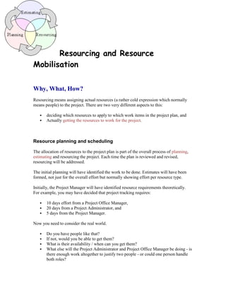 Resourcing and Resource
Mobilisation
Why, What, How?
Resourcing means assigning actual resources (a rather cold expression which normally
means people) to the project. There are two very different aspects to this:
 deciding which resources to apply to which work items in the project plan, and
 Actually getting the resources to work for the project.
Resource planning and scheduling
The allocation of resources to the project plan is part of the overall process of planning,
estimating and resourcing the project. Each time the plan is reviewed and revised,
resourcing will be addressed.
The initial planning will have identified the work to be done. Estimates will have been
formed, not just for the overall effort but normally showing effort per resource type.
Initially, the Project Manager will have identified resource requirements theoretically.
For example, you may have decided that project tracking requires:
 10 days effort from a Project Office Manager,
 20 days from a Project Administrator, and
 5 days from the Project Manager.
Now you need to consider the real world.
 Do you have people like that?
 If not, would you be able to get them?
 What is their availability / when can you get them?
 What else will the Project Administrator and Project Office Manager be doing - is
there enough work altogether to justify two people - or could one person handle
both roles?
 