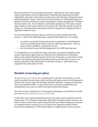 Resourcing needs will vary throughout the project. Typically, the early stages require
intensive participation from the organisation's leadership and management normally
supported by specialists in the industry, the processes, the technology, Human Resources
and Organizational change. These tend to be senior people. For the detailed design, the
balance will shift towards more analysts and designers working alongside the "architects"
from the earlier work. As the solution is constructed, typically you will require a much
larger number of more junior staff to do the actual work. When the solution is ready for
testing, you will again require participation from the organisation's management plus a
significant number of users.
For the initial high-level project plan you will not necessarily identify individual
resources - unless those individuals play a significant individual role. For example,
 you need to say that the Finance Director has to participate in formulating the
vision for transforming the finance function within the organisation - and you
need to check availability, commitment, etc, but
 you do not need to name the third programmer in the MIS reporting team.
It is enough that you can identify the types of resource, the general availability of that
resource type and the approximate cost. Based on this information, the initial plan,
timing, costs and benefit model can be reviewed and, if necessary, revised. Bear in mind,
however, that obtaining the desired individual resources can take time, so move on as
quickly as possible to the identification of individual resources - particularly those
required for the initial phase of work.
Detailed resourcing per phase
As you determine the detailed plan, typically prior to the start of each phase, you will
need to consider the resourcing in detail such that individual resources can be assigned to
specific tasks. By this stage all individuals should be identified - assigning actual names
to the roles identified earlier. As part of that process, practical considerations and
rationalisation may mean you need to fine-tune the plan and estimates.
Now that you have a detailed view of the project's participants, you should also consider
how best to organise them into teams and sub-teams.
It often takes time to get the identified resources from their current work duties into the
project team. You will need to make plans sufficiently in advance that the resources can
hand over their current duties and be released for the team. Before making any decisions
or assumptions about resourcing, you will need to have agreed the details with the
relevant line management. Use the Project Sponsor to apply pressure where necessary.
 