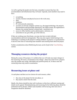 As well as getting the people onto the team, remember to ensure they have the
accommodation and infrastructure they will need. Typically, team members may need to
have:
 car parking,
 security clearance and physical access to the work areas,
 desk,
 telephone,
 PC with network connection,
 accounts on relevant computer systems (e.g. the target technology, the project's
documentation and knowledge repositories, the EMail system, the organisation's
Intranet, the external Internet, external hubs / storefronts etc),
 access to office facilities such as photocopiers, stationery, etc
 somewhere to eat, get coffee, go to the toilet etc.
If they are working away from home, you may also have to deal with their
accommodation and travel arrangements. They may also require initial training in the
technology or coaching on the project's working methods. In general, it is good practice
to devote some time to welcoming team members and coaching them about the project.
Further considerations about Mobilizing the team can be found in the Team Building
section.
Managing resources during the project
During the course of the project, it is unlikely that you will make any major changes in
the resourcing. Of course, circumstances may change - plans may need review, progress
may slip, people may resign, individuals may perform poorly etc. In these cases the
resourcing issues may need re-examination.
Resourcing issues at phase end
At each phase end there are two choices for each resource, either:
 they stay on the project for the next phase, or
 they need to return from the team.
Ideally, this choice should be clear well in advance so they have sufficient warning and
details can be agreed. Detailed planning and resourcing for the following phase should be
performed well in advance. Where team members will be leaving, their next role or
assignment should be identified.
 