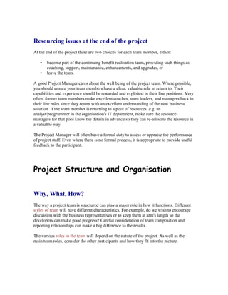 Resourcing issues at the end of the project
At the end of the project there are two choices for each team member, either:
 become part of the continuing benefit realisation team, providing such things as
coaching, support, maintenance, enhancements, and upgrades, or
 leave the team.
A good Project Manager cares about the well being of the project team. Where possible,
you should ensure your team members have a clear, valuable role to return to. Their
capabilities and experience should be rewarded and exploited in their line positions. Very
often, former team members make excellent coaches, team leaders, and managers back in
their line roles since they return with an excellent understanding of the new business
solution. If the team member is returning to a pool of resources, e.g. an
analyst/programmer in the organisation's IT department, make sure the resource
managers for that pool know the details in advance so they can re-allocate the resource in
a valuable way.
The Project Manager will often have a formal duty to assess or appraise the performance
of project staff. Even where there is no formal process, it is appropriate to provide useful
feedback to the participant.
Project Structure and Organisation
Why, What, How?
The way a project team is structured can play a major role in how it functions. Different
styles of team will have different characteristics. For example, do we wish to encourage
discussion with the business representatives or to keep them at arm's length so the
developers can make good progress? Careful consideration of team composition and
reporting relationships can make a big difference to the results.
The various roles in the team will depend on the nature of the project. As well as the
main team roles, consider the other participants and how they fit into the picture.
 