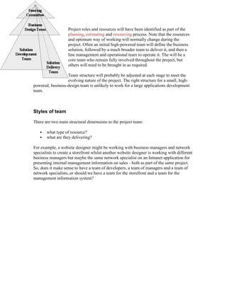 Project roles and resources will have been identified as part of the
planning, estimating and resourcing process. Note that the resources
and optimum way of working will normally change during the
project. Often an initial high-powered team will define the business
solution, followed by a much broader team to deliver it, and then a
line management and operational team to operate it. The will be a
core team who remain fully involved throughout the project, but
others will need to be brought in as required.
Team structure will probably be adjusted at each stage to meet the
evolving nature of the project. The right structure for a small, high-
powered, business-design team is unlikely to work for a large applications development
team.
Styles of team
There are two main structural dimensions to the project team:
 what type of resource?
 what are they delivering?
For example, a website designer might be working with business managers and network
specialists to create a storefront whilst another website designer is working with different
business managers but maybe the same network specialist on an Intranet application for
presenting internal management information on sales - both as part of the same project.
So, does it make sense to have a team of developers, a team of managers and a team of
network specialists, or should we have a team for the storefront and a team for the
management information system?
 