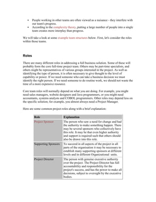  People working in other teams are often viewed as a nuisance - they interfere with
our team's progress.
 According to the complexity theory, putting a large number of people into a single
team creates more interplay than progress.
We will take a look at some example team structures below. First, let's consider the roles
within those teams.
Roles
There are many different roles in addressing a full business solution. Some of these will
probably form the core full-time project team. Others may be part-time specialists, and
others might be representatives of various groups interested in the project. As well as
identifying the type of person, it is often necessary to give thought to the level of
capability or power. If we need someone who can take a business decision we must
identify the right person. If we need someone to do routine work, we should not waste the
time of a more expensive resource.
Core team roles will normally depend on what you are doing. For example, you might
need sales managers, website designers and Java programmers, or you might need
accountants, systems analysts and COBOL programmers. Other roles may depend less on
the specific solution; for example, you almost always need a Project Manager.
Here are some common project roles along with a brief explanation:
Role Explanation
Project Sponsor The person who saw a need for change and had
the authority to make something happen. There
may be several sponsors who collectively have
this role. It may be that even higher authority
and support is required such that others should
also be drawn into this role.
Supporting Sponsors To succeed in all aspects of the project in all
parts of the organisation it may be necessary to
establish many supporting sponsors at different
levels and in different Organizational units.
Project Director The person with genuine executive authority
over the project. The Project Director has full
accountability and responsibility for the
project's success, and has the power to make all
decisions, subject to oversight by the executive
bodies.
 