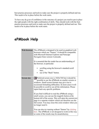 best practice processes and tools to make sure the project is properly defined and run.
This needs to be in place before the work starts.
To have any de.g.ree of confidence in the outcome of a project you need to put in place
the right people with the right combination of skills. They should work with the best
practice processes and tools to make sure the project is properly defined and run. This
needs to be in place before the work starts.
ePMbook Help
Web browser The ePMbook is designed to be used on graphical web
browsers which use "frames". It should be compatible
with Microsoft Internet Explorer and Netscape
Navigator from version 4 onwards.
It is assumed that the reader has an understanding of
the browser, in particular:
 scrolling using the browser's standard scroll
bars,
 use of the "Back" button.
Screen size Preferred screen size is 1024x768 but it should be
possible to use the ePMbook on smaller screens or
windows. Small screen formats may give rise to
occasional formatting difficulties. In most cases it will
be possible to scroll to see all the information. Please
report back any specific problems.
If you find it difficult to read the ePMbook using a
small screen, you can use the magnify button at the
bottom left of the screen. This will open the current text
page in a separate window which can therefore use the
full screen. You may close this extra window when you
no longer need it.
You can also try running without "frames" by clicking
here. The ePMbook is not designed to work in this way
so some of the results may be unsatisfactory.
 
