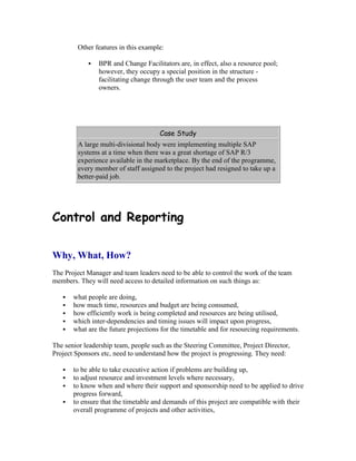 Other features in this example:
 BPR and Change Facilitators are, in effect, also a resource pool;
however, they occupy a special position in the structure -
facilitating change through the user team and the process
owners.
Case Study
A large multi-divisional body were implementing multiple SAP
systems at a time when there was a great shortage of SAP R/3
experience available in the marketplace. By the end of the programme,
every member of staff assigned to the project had resigned to take up a
better-paid job.
Control and Reporting
Why, What, How?
The Project Manager and team leaders need to be able to control the work of the team
members. They will need access to detailed information on such things as:
 what people are doing,
 how much time, resources and budget are being consumed,
 how efficiently work is being completed and resources are being utilised,
 which inter-dependencies and timing issues will impact upon progress,
 what are the future projections for the timetable and for resourcing requirements.
The senior leadership team, people such as the Steering Committee, Project Director,
Project Sponsors etc, need to understand how the project is progressing. They need:
 to be able to take executive action if problems are building up,
 to adjust resource and investment levels where necessary,
 to know when and where their support and sponsorship need to be applied to drive
progress forward,
 to ensure that the timetable and demands of this project are compatible with their
overall programme of projects and other activities,
 