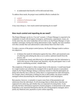  to understand what benefits will be delivered and when.
To address these needs, the project must establish effective methods for:
 control
 collation of information, and
 communication.
A key issue always is - how much control and reporting do we need?
How much control and reporting do we need?
The Project Manager can be in a "no-win" scenario. A Project Manager is expected to be
completely in touch with all aspects of progress, performance, expectations, issues, etc.
At the same time, the senior leadership will not wish to see the Project Manager or team
members seemingly wasting time doing administrative tasks. Equally, the team members
will often consider that such administrative tasks distract them from their work.
To make a success of the project control process, the Project Manager needs to achieve
two objectives:
 to balance the needs for information against the time, effort, and emotional costs
of collecting and collating the data so as to achieve optimum benefit from the
process, and
 to communicate clearly and effectively to all participants why this information is
vital to the success of the project and, therefore, why the participants' time is well
spent in contributing accurate, valuable data.
The complexity of the project is often a major factor in this decision. A small team based
in a single location can sometimes be managed with no specific process or procedures
simply by the Project Manager taking a continuous interest in what the participants are
doing and what they have achieved. Unless there is a requirement for audit information,
for example where a third party is billing for time or deliverables, the project could be
managed without documenting the individual participants' work and progress.
Best practice, however, is normally to require some form of documentation and
submission from the individuals. It will encourage them to think about what they are
supposed to be achieving, and whether they are expected to be doing better. It also
provides the basic information required to monitor progress, to demonstrate to the senior
leadership or any interested third parties that the job is being properly managed, and to
justify any financial costs, payments or joint venture reporting.
 
