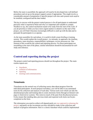 Before the team is assembled, the approach will need to be developed into well-defined
procedures and set up on the project support system if appropriate. This might involve a
considerable amount of preparation if specific project web sites and systems tools need to
be installed, configured and the data loaded.
The key to success with the project control process is for all participants to understand
precisely what is required of them and why it is important and valuable to comply.
Needless to say, the control mechanism needs to be ready from the start of the work. If
you de-prioritise it while you have more urgent matters to attend to at the start of the
project, you will find it becomes increasingly difficult to catch up with the data and to
persuade the participants to co-operate.
As the team assembles for each phase, it is useful to hold a team briefing or training
session. This would explain the overall project - its rationale, its approach, the timeline,
procedures, team structures, responsibilities, techniques, review processes etc. One
element of this would be the control and reporting process. For those participants not
assembling at the start of the phase, similar information should be documented for self-
study and reference.
Control and reporting during the project
The project control and reporting process should run throughout the project. The main
routine aspects are:
 timesheets
 collation of information
 reporting
 meetings and communication.
Timesheets
Timesheets are the normal way of collecting source data about progress from the
individual participants. In most projects nowadays, you will be able to use automated
tools for the collection and analysis of such data. Various tools exist which can take the
detailed project plan and tracking data to create electronic forms through an Intranet web
page or client/server systems. This removes much of the pain from the physical process.
It also means that standing data, previous totals and expected work items can be pre-
completed on the form.
The information you need to collect will depend partly on your approach to planning the
project, and partly on the investment you have decided to make in the collection and
analysis of progress information. Here is a classic timesheet which could be implemented
 