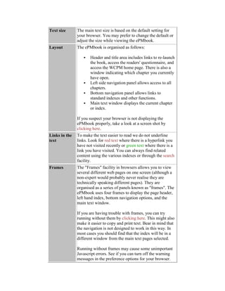 Text size The main text size is based on the default setting for
your browser. You may prefer to change the default or
adjust the size while viewing the ePMbook.
Layout The ePMbook is organised as follows:
 Header and title area includes links to re-launch
the book, access the readers' questionnaire, and
access the WCPM home page. There is also a
window indicating which chapter you currently
have open.
 Left side navigation panel allows access to all
chapters.
 Bottom navigation panel allows links to
standard indexes and other functions.
 Main text window displays the current chapter
or index.
If you suspect your browser is not displaying the
ePMbook properly, take a look at a screen shot by
clicking here.
Links in the
text
To make the text easier to read we do not underline
links. Look for red text where there is a hyperlink you
have not visited recently or green text where there is a
link you have visited. You can always find related
content using the various indexes or through the search
facility.
Frames The "Frames" facility in browsers allows you to view
several different web pages on one screen (although a
non-expert would probably never realise they are
technically speaking different pages). They are
organised as a series of panels known as "frames". The
ePMbook uses four frames to display the page header,
left hand index, bottom navigation options, and the
main text window.
If you are having trouble with frames, you can try
running without them by clicking here. This might also
make it easier to copy and print text. Bear in mind that
the navigation is not designed to work in this way. In
most cases you should find that the index will be in a
different window from the main text pages selected.
Running without frames may cause some unimportant
Javascript errors. See if you can turn off the warning
messages in the preference options for your browser.
 