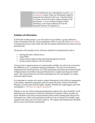 have not bothered to do so through the re.g.ular issues
management system. Other key information might be
requested and collected in this way. Timesheet forms
or screens can also be used to output messages to the
participants - it is an excellent example of push
technology as the target audience all view the
timesheet and have to respond to it.
Collation of information
In all but the smallest projects, you will need to set up reliable, re.g.ular methods to
collect information from the various participants. Often it is the job of the Project Office
to manage this process and to make sure that all required submissions have been received
and processed.
The process will normally involve electronic methods of communication such as:
 placing data onto a shared server,
 using EMail
 using a project support toolset operating through the network,
 having a project-specific web site and tools.
Various tools to support projects are commercially available, but will not be reviewed in
the ePMbook as it is a constantly changing marketplace. The level of investment in
supporting tools should match the size of the requirement and reflect the potential benefit.
Complex projects inevitably need good infrastructure to support reporting and control
needs. This is particularly the case where participants do not work together in a single
team and single location.
It is important to consider who needs to submit information for the effective management
of the project. Important participants often lie outside the direct control of the Project
Manager, yet their input could be highly valuable. Probably the single biggest issue with
such people is - "do I have to submit a timesheet?"
Whether or not you will be using automated project support tools, there should be a well-
defined process and formats in which the information is captured. Where possible, the
forms should be in the form of turnaround documents where standing data and previous
information are visible to the participant and do not to be re-entered, for example, name,
assigned work items, previous totals to date etc. The support and tracking tools should be
able to create such formats automatically.
 
