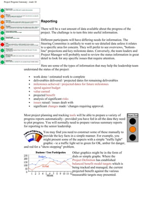 Reporting
There will be a vast amount of data available about the progress of the
project. The challenge is to turn this into useful information.
Different participants will have differing needs for information. The
Steering Committee is unlikely to want to see detailed data unless it relates
to a specific area for concern. They will prefer to see overviews, "bottom-
line" projections and key milestone dates. Conversely, the team leaders and
Project Manager will probably need to review the status information in great
detail to look for any specific issues that require attention.
Here are some of the types of information that may help the leadership team
understand the status of the project:
 work done / estimated work to complete
 deliverables delivered / projected dates for remaining deliverables
 milestones achieved / projected dates for future milestones
 spend against budget
 value earned
 projected benefit
 analysis of significant risks
 issues raised / issues dealt with
 significant changes made / changes requiring approval.
Most project planning and tracking tools will be able to prepare a variety of
progress reports automatically - provided you have fed in all the data they need
to plot progress. You will normally need to prepare various summary reports
for reporting to the senior leadership.
You may find you need to construct some of these manually to
provide the key facts in a simple manner. For example, you
might present some of the aspects with a simple "traffic light"
graphic - ie a traffic light set to green for OK, amber for danger,
and red for a "show-stopping" problem.
Other graphics might be in the form of
dials or simple graphs. Where the
Project Definition has established
balanced benefit model targets which is
being tracked and managed, the current
projected benefit against the various
measurable targets may presented.
 