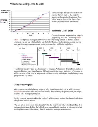 Various simple devices such as this can
present the key facts to the project's
sponsor and executive leadership. You
might present them in the form of an
overall project control "dashboard".
Summary Gantt chart
One of the easiest ways to show progress
graphically is to use a summary Gantt
chart . Most project management tools will have reporting formats to do this. In this
example, we can see whether tasks are started or finished by the colour coding, and we
can see their percentage complete by the progress bars within the main bars.
This format can provide a good summary of progress. When more detailed information is
presented in this way, it can become difficult to relate the many indicators of progress in
different areas of the plan or programme. Other reporting techniques may help to present
progress and key issues.
Milestone Progress
One popular way of displaying progress is by reporting the de.g.ree to which planned
milestones or deliverables have been achieved. The are many ways in which you might
use this for a management report.
In this example we are tracking the project's achievements against the planned milestones
simply as a numeric count.
We can get an impression from this chart that the project is a little behind schedule. It is
not easy to see exactly how far behind, how much effort is required to catch up, or what
the implications are - but clearly there is a need for management attention.
 