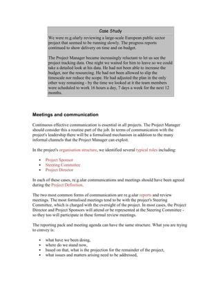 Case Study
We were re.g.ularly reviewing a large-scale European public sector
project that seemed to be running slowly. The progress reports
continued to show delivery on time and on budget.
The Project Manager became increasingly reluctant to let us see the
project tracking data. One night we waited for him to leave so we could
take a detailed look at his data. He had not been able to increase the
budget, nor the resourcing. He had not been allowed to slip the
timescale nor reduce the scope. He had adjusted the plan in the only
other way remaining - by the time we looked at it the team members
were scheduled to work 16 hours a day, 7 days a week for the next 12
months.
Meetings and communication
Continuous effective communication is essential in all projects. The Project Manager
should consider this a routine part of the job. In terms of communication with the
project's leadership there will be a formalised mechanism in addition to the many
informal channels that the Project Manager can exploit.
In the project's organisation structure, we identified several typical roles including:
 Project Sponsor
 Steering Committee
 Project Director
In each of these cases, re.g.ular communications and meetings should have been agreed
during the Project Definition.
The two most common forms of communication are re.g.ular reports and review
meetings. The most formalised meetings tend to be with the project's Steering
Committee, which is charged with the oversight of the project. In most cases, the Project
Director and Project Sponsors will attend or be represented at the Steering Committee -
so they too will participate in these formal review meetings.
The reporting pack and meeting agenda can have the same structure. What you are trying
to convey is:
 what have we been doing,
 where do we stand now,
 based on that, what is the projection for the remainder of the project,
 what issues and matters arising need to be addressed,
 