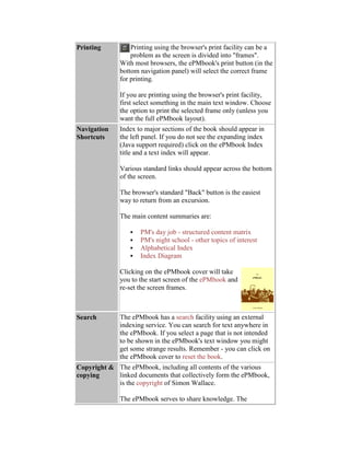 Printing Printing using the browser's print facility can be a
problem as the screen is divided into "frames".
With most browsers, the ePMbook's print button (in the
bottom navigation panel) will select the correct frame
for printing.
If you are printing using the browser's print facility,
first select something in the main text window. Choose
the option to print the selected frame only (unless you
want the full ePMbook layout).
Navigation
Shortcuts
Index to major sections of the book should appear in
the left panel. If you do not see the expanding index
(Java support required) click on the ePMbook Index
title and a text index will appear.
Various standard links should appear across the bottom
of the screen.
The browser's standard "Back" button is the easiest
way to return from an excursion.
The main content summaries are:
 PM's day job - structured content matrix
 PM's night school - other topics of interest
 Alphabetical Index
 Index Diagram
Clicking on the ePMbook cover will take
you to the start screen of the ePMbook and
re-set the screen frames.
Search The ePMbook has a search facility using an external
indexing service. You can search for text anywhere in
the ePMbook. If you select a page that is not intended
to be shown in the ePMbook's text window you might
get some strange results. Remember - you can click on
the ePMbook cover to reset the book.
Copyright &
copying
The ePMbook, including all contents of the various
linked documents that collectively form the ePMbook,
is the copyright of Simon Wallace.
The ePMbook serves to share knowledge. The
 